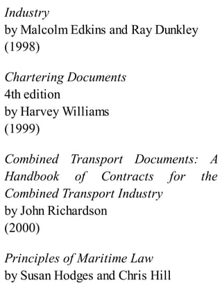 Industry
by Malcolm Edkins and Ray Dunkley
(1998)
Chartering Documents
4th edition
by Harvey Williams
(1999)
Combined Transport Documents: A
Handbook of Contracts for the
Combined Transport Industry
by John Richardson
(2000)
Principles of Maritime Law
by Susan Hodges and Chris Hill
 