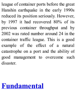 league of container ports before the great
Hanshin earthquake in the early 1990s
reduced its position seriously. However,
by 1997 it had recovered 80% of its
previous container throughput and by
2002 was rated number around 24 in the
container traffic league. This is a good
example of the effect of a natural
catastrophe on a port and the ability of
good management to overcome such
disaster.
Fundamental
 