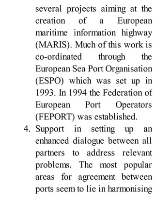 several projects aiming at the
creation of a European
maritime information highway
(MARIS). Much of this work is
co-ordinated through the
European Sea Port Organisation
(ESPO) which was set up in
1993. In 1994 the Federation of
European Port Operators
(FEPORT) was established.
4. Support in setting up an
enhanced dialogue between all
partners to address relevant
problems. The most popular
areas for agreement between
ports seem to lie in harmonising
 