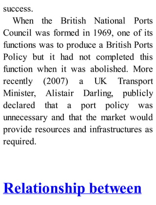 success.
When the British National Ports
Council was formed in 1969, one of its
functions was to produce a British Ports
Policy but it had not completed this
function when it was abolished. More
recently (2007) a UK Transport
Minister, Alistair Darling, publicly
declared that a port policy was
unnecessary and that the market would
provide resources and infrastructures as
required.
Relationship between
 