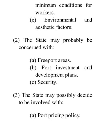 minimum conditions for
workers.
(e) Environmental and
aesthetic factors.
(2) The State may probably be
concerned with:
(a) Freeport areas.
(b) Port investment and
development plans.
(c) Security.
(3) The State may possibly decide
to be involved with:
(a) Port pricing policy.
 