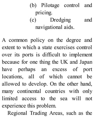 (b) Pilotage control and
pricing.
(c) Dredging and
navigational aids.
A common policy on the degree and
extent to which a state exercises control
over its ports is difficult to implement
because for one thing the UK and Japan
have perhaps an excess of port
locations, all of which cannot be
allowed to develop. On the other hand,
many continental countries with only
limited access to the sea will not
experience this problem.
Regional Trading Areas, such as the
 