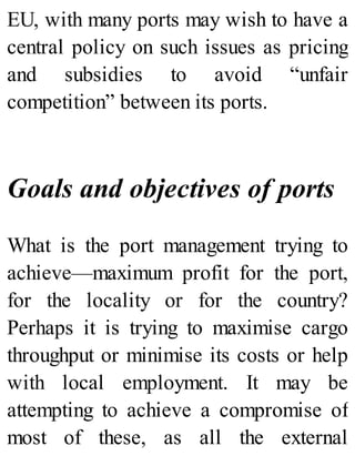 EU, with many ports may wish to have a
central policy on such issues as pricing
and subsidies to avoid “unfair
competition” between its ports.
Goals and objectives of ports
What is the port management trying to
achieve—maximum profit for the port,
for the locality or for the country?
Perhaps it is trying to maximise cargo
throughput or minimise its costs or help
with local employment. It may be
attempting to achieve a compromise of
most of these, as all the external
 