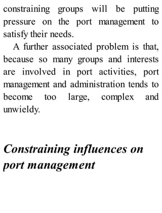 constraining groups will be putting
pressure on the port management to
satisfy their needs.
A further associated problem is that,
because so many groups and interests
are involved in port activities, port
management and administration tends to
become too large, complex and
unwieldy.
Constraining influences on
port management
 