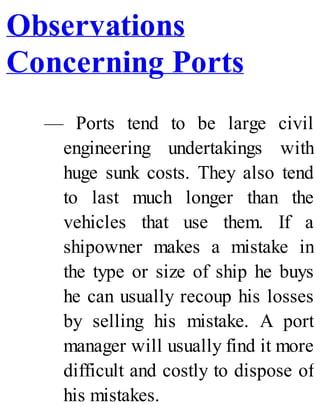 Observations
Concerning Ports
— Ports tend to be large civil
engineering undertakings with
huge sunk costs. They also tend
to last much longer than the
vehicles that use them. If a
shipowner makes a mistake in
the type or size of ship he buys
he can usually recoup his losses
by selling his mistake. A port
manager will usually find it more
difficult and costly to dispose of
his mistakes.
 