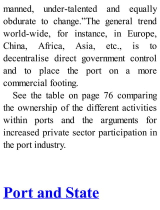 manned, under-talented and equally
obdurate to change.”The general trend
world-wide, for instance, in Europe,
China, Africa, Asia, etc., is to
decentralise direct government control
and to place the port on a more
commercial footing.
See the table on page 76 comparing
the ownership of the different activities
within ports and the arguments for
increased private sector participation in
the port industry.
Port and State
 