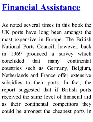 Financial Assistance
As noted several times in this book the
UK ports have long been amongst the
most expensive in Europe. The British
National Ports Council, however, back
in 1969 produced a survey which
concluded that many continental
countries such as Germany, Belgium,
Netherlands and France offer extensive
subsidies to their ports. In fact, the
report suggested that if British ports
received the same level of financial aid
as their continental competitors they
could be amongst the cheapest ports in
 