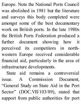 Europe. Note the National Ports Council
was abolished in 1981 but the literature
and surveys this body completed were
amongst some of the best documentary
work on British ports. In the late 1980s
the British Ports Federation produced a
further document showing how it
perceived its competitors in north-
western Europe received considerable
financial aid, particularly in the area of
infrastructure developments.
State aid remains a controversial
issue. A Commission Document,
“General Study on State Aid in the Port
Sector” (DOC.VII/103/89), stated that
support from public authorities for port
 