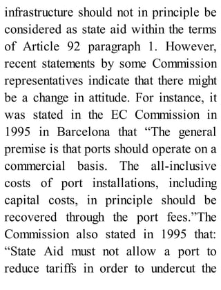 infrastructure should not in principle be
considered as state aid within the terms
of Article 92 paragraph 1. However,
recent statements by some Commission
representatives indicate that there might
be a change in attitude. For instance, it
was stated in the EC Commission in
1995 in Barcelona that “The general
premise is that ports should operate on a
commercial basis. The all-inclusive
costs of port installations, including
capital costs, in principle should be
recovered through the port fees.”The
Commission also stated in 1995 that:
“State Aid must not allow a port to
reduce tariffs in order to undercut the
 