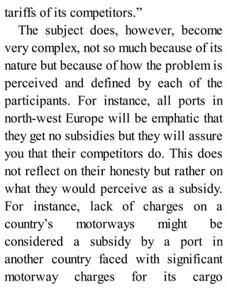tariffs of its competitors.”
The subject does, however, become
very complex, not so much because of its
nature but because of how the problem is
perceived and defined by each of the
participants. For instance, all ports in
north-west Europe will be emphatic that
they get no subsidies but they will assure
you that their competitors do. This does
not reflect on their honesty but rather on
what they would perceive as a subsidy.
For instance, lack of charges on a
country’s motorways might be
considered a subsidy by a port in
another country faced with significant
motorway charges for its cargo
 