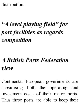 distribution.
“A level playing field” for
port facilities as regards
competition
A British Ports Federation
view
Continental European governments are
subsidising both the operating and
investment costs of their major ports.
Thus these ports are able to keep their
 
