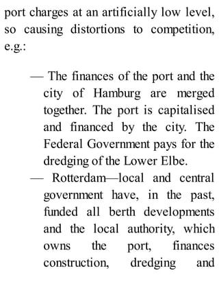 port charges at an artificially low level,
so causing distortions to competition,
e.g.:
— The finances of the port and the
city of Hamburg are merged
together. The port is capitalised
and financed by the city. The
Federal Government pays for the
dredging of the Lower Elbe.
— Rotterdam—local and central
government have, in the past,
funded all berth developments
and the local authority, which
owns the port, finances
construction, dredging and
 
