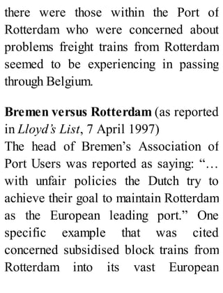 there were those within the Port of
Rotterdam who were concerned about
problems freight trains from Rotterdam
seemed to be experiencing in passing
through Belgium.
Bremen versus Rotterdam (as reported
in Lloyd’s List, 7 April 1997)
The head of Bremen’s Association of
Port Users was reported as saying: “…
with unfair policies the Dutch try to
achieve their goal to maintain Rotterdam
as the European leading port.” One
specific example that was cited
concerned subsidised block trains from
Rotterdam into its vast European
 