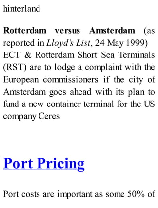 hinterland
Rotterdam versus Amsterdam (as
reported in Lloyd’s List, 24 May 1999)
ECT & Rotterdam Short Sea Terminals
(RST) are to lodge a complaint with the
European commissioners if the city of
Amsterdam goes ahead with its plan to
fund a new container terminal for the US
company Ceres
Port Pricing
Port costs are important as some 50% of
 
