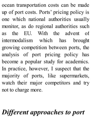 ocean transportation costs can be made
up of port costs. Ports’ pricing policy is
one which national authorities usually
monitor, as do regional authorities such
as the EU. With the advent of
intermodalism which has brought
growing competition between ports, the
analysis of port pricing policy has
become a popular study for academics.
In practice, however, I suspect that the
majority of ports, like supermarkets,
watch their major competitors and try
not to charge more.
Different approaches to port
 
