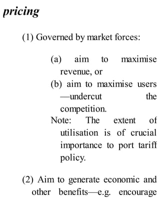pricing
(1) Governed by market forces:
(a) aim to maximise
revenue, or
(b) aim to maximise users
—undercut the
competition.
Note: The extent of
utilisation is of crucial
importance to port tariff
policy.
(2) Aim to generate economic and
other benefits—e.g. encourage
 