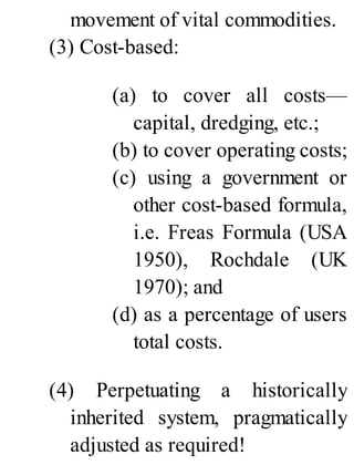 movement of vital commodities.
(3) Cost-based:
(a) to cover all costs—
capital, dredging, etc.;
(b) to cover operating costs;
(c) using a government or
other cost-based formula,
i.e. Freas Formula (USA
1950), Rochdale (UK
1970); and
(d) as a percentage of users
total costs.
(4) Perpetuating a historically
inherited system, pragmatically
adjusted as required!
 