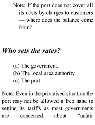 Note: If the port does not cover all
its costs by charges to customers
— where does the balance come
from?
Who sets the rates?
(a) The government.
(b) The local area authority.
(c) The port.
Note: Even in the privatised situation the
port may not be allowed a free hand in
setting its tariffs as most governments
are concerned about “unfair
 