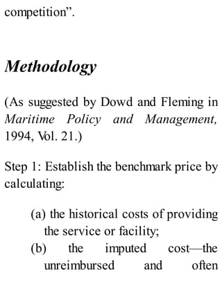 competition”.
Methodology
(As suggested by Dowd and Fleming in
Maritime Policy and Management,
1994, Vol. 21.)
Step 1: Establish the benchmark price by
calculating:
(a) the historical costs of providing
the service or facility;
(b) the imputed cost—the
unreimbursed and often
 