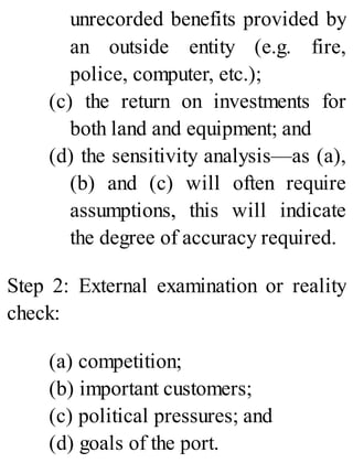 unrecorded benefits provided by
an outside entity (e.g. fire,
police, computer, etc.);
(c) the return on investments for
both land and equipment; and
(d) the sensitivity analysis—as (a),
(b) and (c) will often require
assumptions, this will indicate
the degree of accuracy required.
Step 2: External examination or reality
check:
(a) competition;
(b) important customers;
(c) political pressures; and
(d) goals of the port.
 