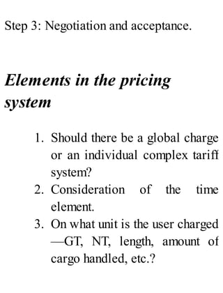 Step 3: Negotiation and acceptance.
Elements in the pricing
system
1. Should there be a global charge
or an individual complex tariff
system?
2. Consideration of the time
element.
3. On what unit is the user charged
—GT, NT, length, amount of
cargo handled, etc.?
 