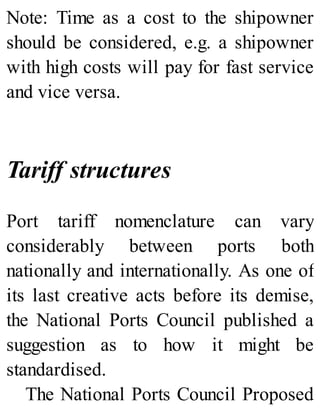 Note: Time as a cost to the shipowner
should be considered, e.g. a shipowner
with high costs will pay for fast service
and vice versa.
Tariff structures
Port tariff nomenclature can vary
considerably between ports both
nationally and internationally. As one of
its last creative acts before its demise,
the National Ports Council published a
suggestion as to how it might be
standardised.
The National Ports Council Proposed
 