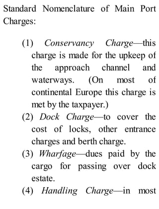 Standard Nomenclature of Main Port
Charges:
(1) Conservancy Charge—this
charge is made for the upkeep of
the approach channel and
waterways. (On most of
continental Europe this charge is
met by the taxpayer.)
(2) Dock Charge—to cover the
cost of locks, other entrance
charges and berth charge.
(3) Wharfage—dues paid by the
cargo for passing over dock
estate.
(4) Handling Charge—in most
 