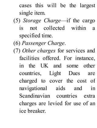 cases this will be the largest
single item.
(5) Storage Charge—if the cargo
is not collected within a
specified time.
(6) Passenger Charge.
(7) Other charges for services and
facilities offered. For instance,
in the UK and some other
countries, Light Dues are
charged to cover the cost of
navigational aids and in
Scandinavian countries extra
charges are levied for use of an
ice breaker.
 