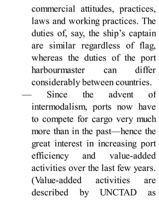 commercial attitudes, practices,
laws and working practices. The
duties of, say, the ship’s captain
are similar regardless of flag,
whereas the duties of the port
harbourmaster can differ
considerably between countries.
— Since the advent of
intermodalism, ports now have
to compete for cargo very much
more than in the past—hence the
great interest in increasing port
efficiency and value-added
activities over the last few years.
(Value-added activities are
described by UNCTAD as
 