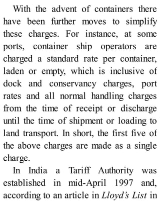 With the advent of containers there
have been further moves to simplify
these charges. For instance, at some
ports, container ship operators are
charged a standard rate per container,
laden or empty, which is inclusive of
dock and conservancy charges, port
rates and all normal handling charges
from the time of receipt or discharge
until the time of shipment or loading to
land transport. In short, the first five of
the above charges are made as a single
charge.
In India a Tariff Authority was
established in mid-April 1997 and,
according to an article in Lloyd’s List in
 