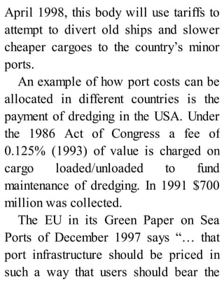 April 1998, this body will use tariffs to
attempt to divert old ships and slower
cheaper cargoes to the country’s minor
ports.
An example of how port costs can be
allocated in different countries is the
payment of dredging in the USA. Under
the 1986 Act of Congress a fee of
0.125% (1993) of value is charged on
cargo loaded/unloaded to fund
maintenance of dredging. In 1991 $700
million was collected.
The EU in its Green Paper on Sea
Ports of December 1997 says “… that
port infrastructure should be priced in
such a way that users should bear the
 