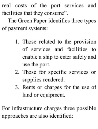 real costs of the port services and
facilities that they consume”.
The Green Paper identifies three types
of payment systems:
1. Those related to the provision
of services and facilities to
enable a ship to enter safely and
use the port.
2. Those for specific services or
supplies rendered.
3. Rents or charges for the use of
land or equipment.
For infrastructure charges three possible
approaches are also identified:
 