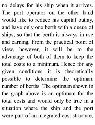 no delays for his ship when it arrives.
The port operator on the other hand
would like to reduce his capital outlay,
and have only one berth with a queue of
ships, so that the berth is always in use
and earning. From the practical point of
view, however, it will be to the
advantage of both of them to keep the
total costs to a minimum. Hence for any
given conditions it is theoretically
possible to determine the optimum
number of berths. The optimum shown in
the graph above is an optimum for the
total costs and would only be true in a
situation where the ship and the port
were part of an integrated cost structure,
 