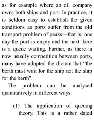 as for example where an oil company
owns both ships and port. In practice, it
is seldom easy to establish the given
conditions as ports suffer from the old
transport problem of peaks—that is, one
day the port is empty and the next there
is a queue waiting. Further, as there is
now usually competition between ports,
many have adopted the dictum that “the
berth must wait for the ship not the ship
for the berth”.
The problem can be analysed
quantitatively in different ways:
(1) The application of queuing
theory. This is a rather dated
 