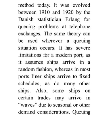 method today. It was evolved
between 1910 and 1920 by the
Danish statistician Erlang for
queuing problems at telephone
exchanges. The same theory can
be used wherever a queuing
situation occurs. It has severe
limitations for a modern port, as
it assumes ships arrive in a
random fashion, whereas in most
ports liner ships arrive to fixed
schedules, as do many other
ships. Also, some ships on
certain trades may arrive in
“waves” due to seasonal or other
demand considerations. Queuing
 