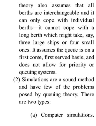 theory also assumes that all
berths are interchangeable and it
can only cope with individual
berths—it cannot cope with a
long berth which might take, say,
three large ships or four small
ones. It assumes the queue is on a
first come, first served basis, and
does not allow for priority or
queuing systems.
(2) Simulations are a sound method
and have few of the problems
posed by queuing theory. There
are two types:
(a) Computer simulations.
 