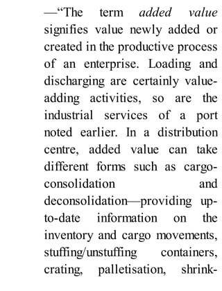 —“The term added value
signifies value newly added or
created in the productive process
of an enterprise. Loading and
discharging are certainly value-
adding activities, so are the
industrial services of a port
noted earlier. In a distribution
centre, added value can take
different forms such as cargo-
consolidation and
deconsolidation—providing up-
to-date information on the
inventory and cargo movements,
stuffing/unstuffing containers,
crating, palletisation, shrink-
 