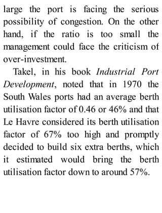 large the port is facing the serious
possibility of congestion. On the other
hand, if the ratio is too small the
management could face the criticism of
over-investment.
Takel, in his book Industrial Port
Development, noted that in 1970 the
South Wales ports had an average berth
utilisation factor of 0.46 or 46% and that
Le Havre considered its berth utilisation
factor of 67% too high and promptly
decided to build six extra berths, which
it estimated would bring the berth
utilisation factor down to around 57%.
 