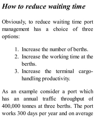 How to reduce waiting time
Obviously, to reduce waiting time port
management has a choice of three
options:
1. Increase the number of berths.
2. Increase the working time at the
berths.
3. Increase the terminal cargo-
handling productivity.
As an example consider a port which
has an annual traffic throughput of
400,000 tonnes at three berths. The port
works 300 days per year and on average
 