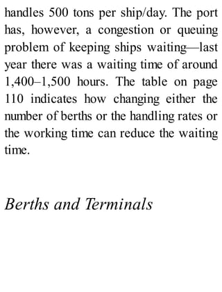 handles 500 tons per ship/day. The port
has, however, a congestion or queuing
problem of keeping ships waiting—last
year there was a waiting time of around
1,400–1,500 hours. The table on page
110 indicates how changing either the
number of berths or the handling rates or
the working time can reduce the waiting
time.
Berths and Terminals
 