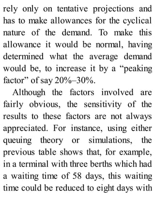 rely only on tentative projections and
has to make allowances for the cyclical
nature of the demand. To make this
allowance it would be normal, having
determined what the average demand
would be, to increase it by a “peaking
factor” of say 20%–30%.
Although the factors involved are
fairly obvious, the sensitivity of the
results to these factors are not always
appreciated. For instance, using either
queuing theory or simulations, the
previous table shows that, for example,
in a terminal with three berths which had
a waiting time of 58 days, this waiting
time could be reduced to eight days with
 