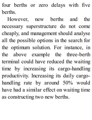 four berths or zero delays with five
berths.
However, new berths and the
necessary superstructure do not come
cheaply, and management should analyse
all the possible options in the search for
the optimum solution. For instance, in
the above example the three-berth
terminal could have reduced the waiting
time by increasing its cargo-handling
productivity. Increasing its daily cargo-
handling rate by around 50% would
have had a similar effect on waiting time
as constructing two new berths.
 