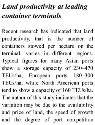 Land productivity at leading
container terminals
Recent research has indicated that land
productivity, that is the number of
containers stowed per hectare on the
terminal, varies in different regions.
Typical figures for many Asian ports
show a storage capacity of 230–470
TEUs/ha, European ports 180–300
TEUs/ha, while North American ports
tend to show a capacity of 160 TEUs/ha.
The author of this study indicates that the
variation may be due to the availability
and price of land, the speed of growth
and the degree of port competition
 