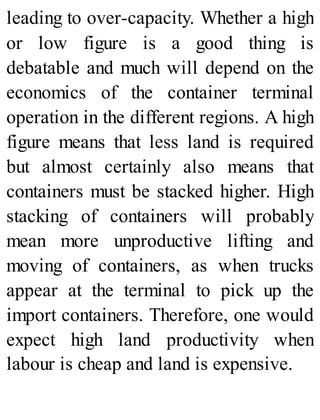 leading to over-capacity. Whether a high
or low figure is a good thing is
debatable and much will depend on the
economics of the container terminal
operation in the different regions. A high
figure means that less land is required
but almost certainly also means that
containers must be stacked higher. High
stacking of containers will probably
mean more unproductive lifting and
moving of containers, as when trucks
appear at the terminal to pick up the
import containers. Therefore, one would
expect high land productivity when
labour is cheap and land is expensive.
 