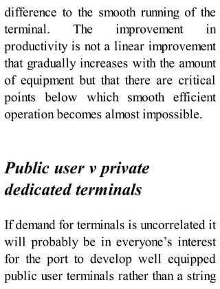 difference to the smooth running of the
terminal. The improvement in
productivity is not a linear improvement
that gradually increases with the amount
of equipment but that there are critical
points below which smooth efficient
operation becomes almost impossible.
Public user v private
dedicated terminals
If demand for terminals is uncorrelated it
will probably be in everyone’s interest
for the port to develop well equipped
public user terminals rather than a string
 