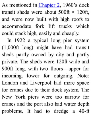 As mentioned in Chapter 2, 1960’s dock
transit sheds were about 500ft × 120ft,
and were now built with high roofs to
accommodate fork lift trucks which
could stack high, easily and cheaply.
In 1922 a typical long pier system
(1,000ft long) might have had transit
sheds partly owned by city and partly
private. The sheds were 120ft wide and
900ft long, with two floors—upper for
incoming, lower for outgoing. Note:
London and Liverpool had more space
for cranes due to their dock system. The
New York piers were too narrow for
cranes and the port also had water depth
problems. It had to dredge a 40-ft
 