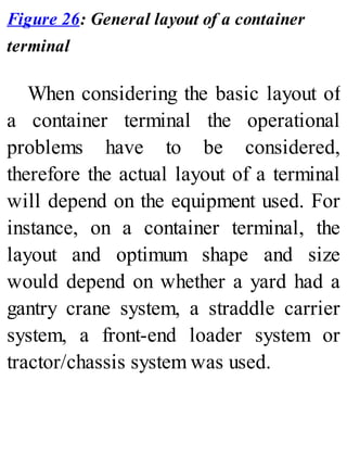 Figure 26: General layout of a container
terminal
When considering the basic layout of
a container terminal the operational
problems have to be considered,
therefore the actual layout of a terminal
will depend on the equipment used. For
instance, on a container terminal, the
layout and optimum shape and size
would depend on whether a yard had a
gantry crane system, a straddle carrier
system, a front-end loader system or
tractor/chassis system was used.
 