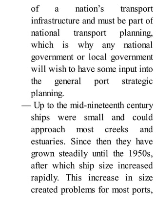 of a nation’s transport
infrastructure and must be part of
national transport planning,
which is why any national
government or local government
will wish to have some input into
the general port strategic
planning.
— Up to the mid-nineteenth century
ships were small and could
approach most creeks and
estuaries. Since then they have
grown steadily until the 1950s,
after which ship size increased
rapidly. This increase in size
created problems for most ports,
 