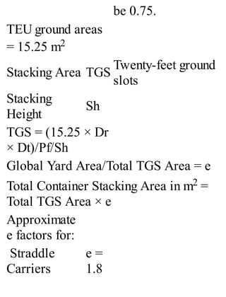 be 0.75.
TEU ground areas
= 15.25 m2
Stacking Area TGS
Twenty-feet ground
slots
Stacking
Height
Sh
TGS = (15.25 × Dr
× Dt)/Pf/Sh
Global Yard Area/Total TGS Area = e
Total Container Stacking Area in m2 =
Total TGS Area × e
Approximate
e factors for:
Straddle
Carriers
e =
1.8
 