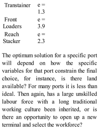 Transtainer e =
1.3
Front
Loaders
e =
3.9
Reach
Stacker
e =
2.3
The optimum solution for a specific port
will depend on how the specific
variables for that port constrain the final
choice, for instance, is there land
available? For many ports it is less than
ideal. Then again, has a large unskilled
labour force with a long traditional
working culture been inherited, or is
there an opportunity to open up a new
terminal and select the workforce?
 